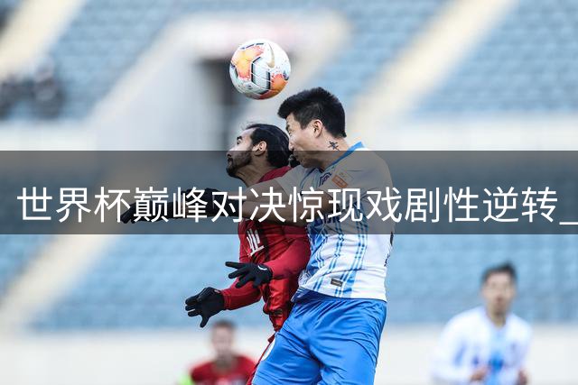 世界杯巅峰对决惊现戏剧性逆转 西班牙加时破门终结阿根廷冠军梦