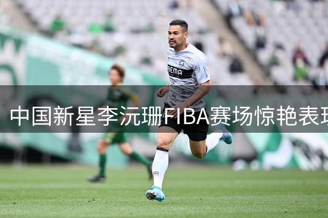 中国新星李沅珊FIBA赛场惊艳表现，技术成熟度远超同龄人