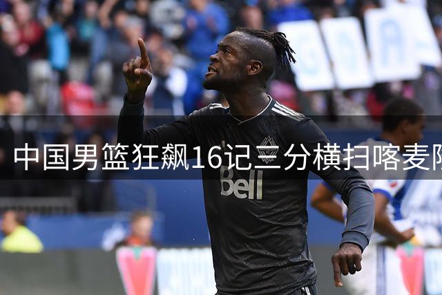 中国男篮狂飙16记三分横扫喀麦隆，郭士强战术完胜新人闪耀