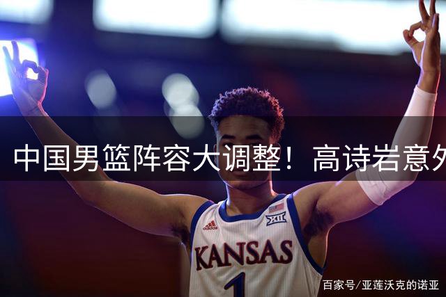 中国男篮阵容大调整！高诗岩意外落选 胡明轩伤愈火线归队