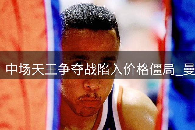 中场天王争夺战陷入价格僵局 曼城拒放罗德里背后暗藏玄机