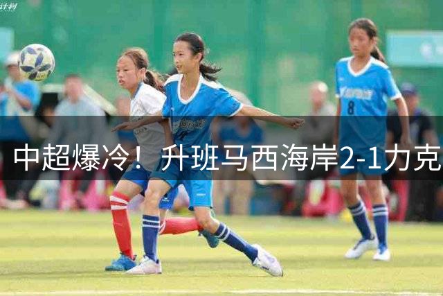 中超爆冷！升班马西海岸2-1力克卫冕冠军海港