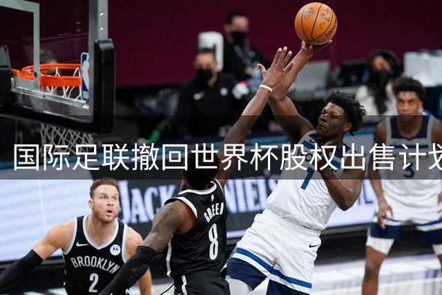 国际足联撤回世界杯股权出售计划，因凡蒂诺强调足球团结为重