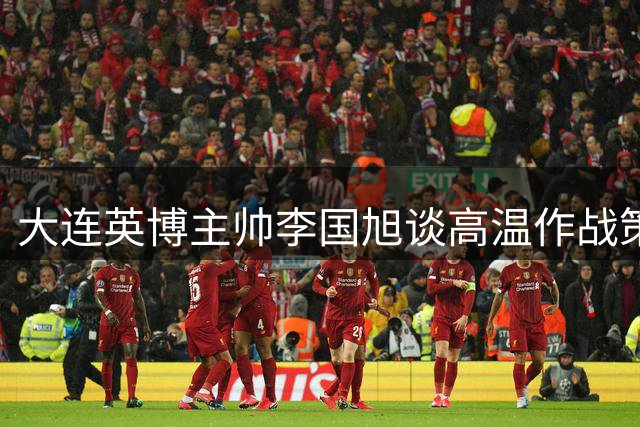大连英博主帅李国旭谈高温作战策略：掌控节奏是取胜关键