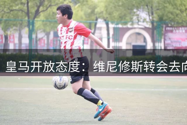 皇马开放态度：维尼修斯转会去向将由球员自主决定