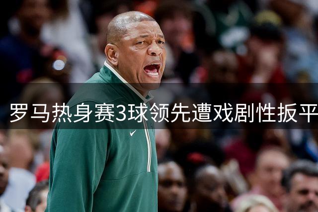 罗马热身赛3球领先遭戏剧性扳平 迪巴拉双响难掩防线隐患
